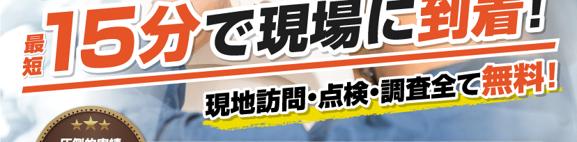 最短15分で現場に到着 現地訪問・点検・調査全て無料! 最短15分で現場に到着 現地訪問・点検・調査全て無料!